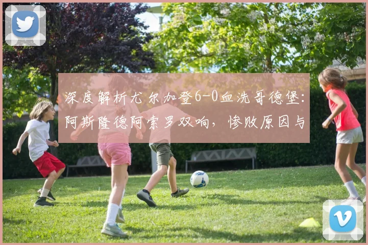 深度解析尤尔加登6-0血洗哥德堡：阿斯隆德阿索罗双响，惨败原因与技术统计全览