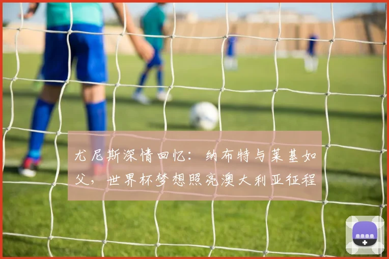 尤尼斯深情回忆：纳布特与莱基如父，世界杯梦想照亮澳大利亚征程