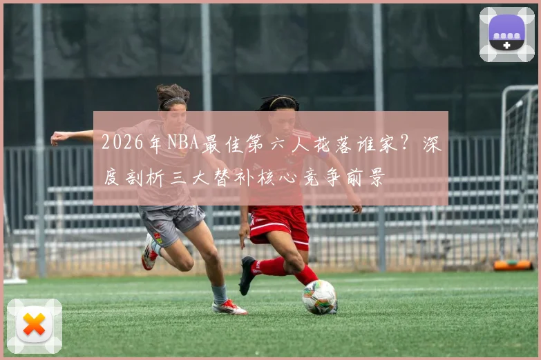 2026年NBA最佳第六人花落谁家？深度剖析三大替补核心竞争前景