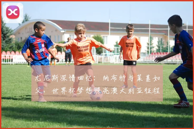 尤尼斯深情回忆：纳布特与莱基如父，世界杯梦想照亮澳大利亚征程
