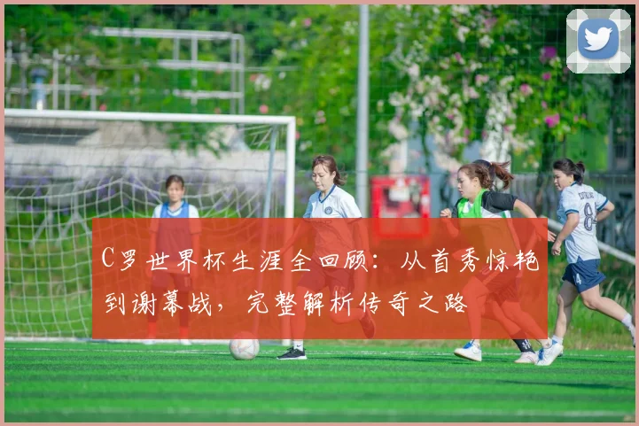 C罗世界杯生涯全回顾：从首秀惊艳到谢幕战，完整解析传奇之路